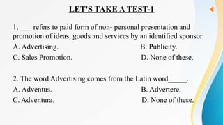 LET'S TAKE A TEST-1
1. ___ refers to paid form of non- personal presentation and
promotion of ideas, goods and services by an identified sponsor.
A. Advertising. B. Publicity.
C. Sales Promotion. D. None of these.
2. The word Advertising comes from the Latin word_____.
A. Adventus. B. Advertere.
C. Adventura. D. None of these.
 