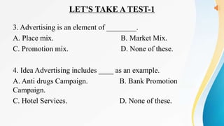 LET'S TAKE A TEST-1
3. Advertising is an element of ________.
A. Place mix. B. Market Mix.
C. Promotion mix. D. None of these.
4. Idea Advertising includes ____ as an example.
A. Anti drugs Campaign. B. Bank Promotion
Campaign.
C. Hotel Services. D. None of these.
 