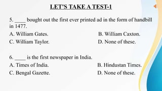 LET'S TAKE A TEST-1
5. ____ bought out the first ever printed ad in the form of handbill
in 1477.
A. William Gates. B. William Caxton.
C. William Taylor. D. None of these.
6. ____ is the first newspaper in India.
A. Times of India. B. Hindustan Times.
C. Bengal Gazette. D. None of these.
 