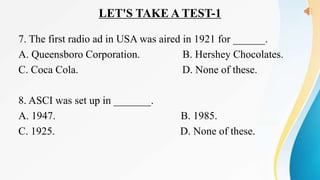 LET'S TAKE A TEST-1
7. The first radio ad in USA was aired in 1921 for ______.
A. Queensboro Corporation. B. Hershey Chocolates.
C. Coca Cola. D. None of these.
8. ASCI was set up in _______.
A. 1947. B. 1985.
C. 1925. D. None of these.
 