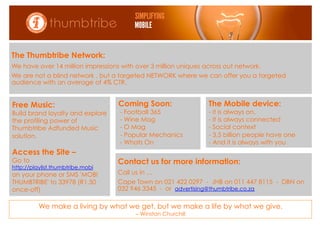 Mobile Advertising
The Thumbtribe Network:
We have over 14 million impressions with over 3 million uniques across out network.
We are not a blind network , but a targeted NETWORK where we can offer you a targeted
audience with an average of 4% CTR.


Free Music:                        Coming Soon:                  The Mobile device:
Build brand loyalty and explore     - Football 365               - it is always on.
the profiling power of              - Wine Mag                   -  It is always connected
Thumbtribe Adfunded Music           - O Mag                      -  Social context
solution.                           - Popular Mechanics          - 3,5 billion people have one
                                    - Whats On                   - And it is always with you
Access the Site –
Go to                              Contact us for more information:
http://playlist.thumbtribe.mobi
on your phone or SMS 'MOBI         Call us in …
THUMBTRIBE' to 33978 (R1.50        Cape Town on 021 422 0297 - JHB on 011 447 8115 - DBN on
once-off)                          032 946 3345 - or advertising@thumbtribe.co.za

          We make a living by what we get, but we make a life by what we give.
                                         – Winston Churchill
 