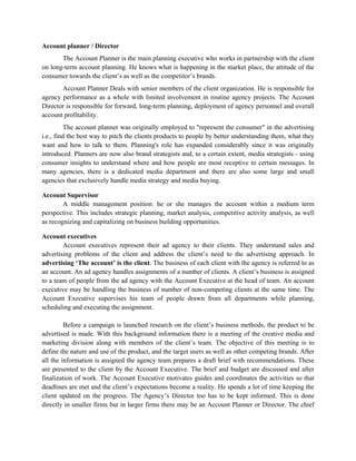 Account planner / Director
       The Account Planner is the main planning executive who works in partnership with the client
on long-term account planning. He knows what is happening in the market place, the attitude of the
consumer towards the client’s as well as the competitor’s brands.
       Account Planner Deals with senior members of the client organization. He is responsible for
agency performance as a whole with limited involvement in routine agency projects. The Account
Director is responsible for forward, long-term planning, deployment of agency personnel and overall
account profitability.
          The account planner was originally employed to "represent the consumer" in the advertising
i.e., find the best way to pitch the clients products to people by better understanding them, what they
want and how to talk to them. Planning's role has expanded considerably since it was originally
introduced. Planners are now also brand strategists and, to a certain extent, media strategists - using
consumer insights to understand where and how people are most receptive to certain messages. In
many agencies, there is a dedicated media department and there are also some large and small
agencies that exclusively handle media strategy and media buying.

Account Supervisor
        A middle management position: he or she manages the account within a medium term
perspective. This includes strategic planning, market analysis, competitive activity analysis, as well
as recognizing and capitalizing on business building opportunities.

Account executives
        Account executives represent their ad agency to their clients. They understand sales and
advertising problems of the client and address the client’s need to the advertising approach. In
advertising ‘The account’ is the client. The business of each client with the agency is referred to as
an account. An ad agency handles assignments of a number of clients. A client’s business is assigned
to a team of people from the ad agency with the Account Executive at the head of team. An account
executive may be handling the business of number of non-competing clients at the same time. The
Account Executive supervises his team of people drawn from all departments while planning,
scheduling and executing the assignment.

         Before a campaign is launched research on the client’s business methods, the product to be
advertised is made. With this background information there is a meeting of the creative media and
marketing division along with members of the client’s team. The objective of this meeting is to
define the nature and use of the product, and the target users as well as other competing brands. After
all the information is assigned the agency team prepares a draft brief with recommendations. These
are presented to the client by the Account Executive. The brief and budget are discussed and after
finalization of work. The Account Executive motivates guides and coordinates the activities so that
deadlines are met and the client’s expectations become a reality. He spends a lot of time keeping the
client updated on the progress. The Agency’s Director too has to be kept informed. This is done
directly in smaller firms but in larger firms there may be an Account Planner or Director. The chief
 