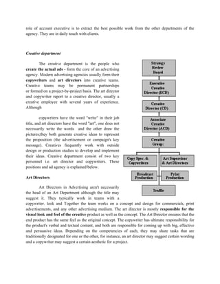 role of account executive is to extract the best possible work from the other departments of the
agency. They are in daily touch with clients.



Creative department

        The creative department is the people who
create the actual ads - form the core of an advertising
agency. Modern advertising agencies usually form their
copywriters and art directors into creative teams.
Creative teams may be permanent partnerships
or formed on a project-by-project basis. The art director
and copywriter report to a creative director, usually a
creative employee with several years of experience.
Although

         copywriters have the word "write" in their job
title, and art directors have the word "art", one does not
necessarily write the words and the other draw the
pictures;they both generate creative ideas to represent
the proposition (the advertisement or campaign's key
message). Creatives frequently work with outside
design or production studios to develop and implement
their ideas. Creative department consist of two key
personnel i.e. art director and copywriters. These
positions and ad agency is explained below.

Art Directors

        Art Directors in Advertising aren't necessarily
the head of an Art Department although the title may
suggest it. They typically work in teams with a
copywriter. look and Together the team works on a concept and design for commercials, print
advertisements, and any other advertising medium. The art director is mostly responsible for the
visual look and feel of the creative product as well as the concept. The Art Director ensures that the
end product has the same feel as the original concept. The copywriter has ultimate responsibility for
the product's verbal and textual content, and both are responsible for coming up with big, effective
and persuasive ideas. Depending on the competencies of each, they may share tasks that are
traditionally designated for one or the other, for instance, an art director may suggest certain wording
and a copywriter may suggest a certain aesthetic for a project.
 