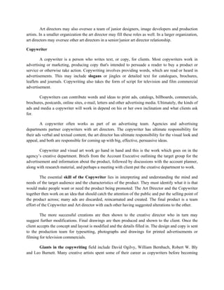 Art directors may also oversee a team of junior designers, image developers and production
artists. In a smaller organization the art director may fill these roles as well. In a larger organization,
art directors may oversee other art directors in a senior/junior art director relationship.

Copywriter

         A copywriter is a person who writes text, or copy, for clients. Most copywriters work in
advertising or marketing, producing copy that's intended to persuade a reader to buy a product or
service or otherwise take action. Copywriting involves providing words, which are read or heard in
advertisements. This may include slogans or jingles or detailed text for catalogues, brochures,
leaflets and journals. Copywriting also takes the form of script for television and film commercial
advertisement.

       Copywriters can contribute words and ideas to print ads, catalogs, billboards, commercials,
brochures, postcards, online sites, e-mail, letters and other advertising media. Ultimately, the kinds of
ads and media a copywriter will work in depend on his or her own inclination and what clients ask
for.

        A copywriter often works as part of an advertising team. Agencies and advertising
departments partner copywriters with art directors. The copywriter has ultimate responsibility for
their ads verbal and textual content, the art director has ultimate responsibility for the visual look and
appeal, and both are responsible for coming up with big, effective, persuasive ideas.

        Copywriter and visual art work go hand in hand and this is the work which goes on in the
agency’s creative department. Briefs from the Account Executive outlining the target group for the
advertisement and information about the product, followed by discussions with the account planner,
along with research material, and perhaps a meeting with client put the creative department to work.

        The essential skill of the Copywriter lies in interpreting and understanding the mind and
needs of the target audience and the characteristics of the product. They must identify what it is that
would make people want or need the product being promoted. The Art Director and the Copywriter
together then work on an idea that should catch the attention of the public and put the selling point of
the product across; many ads are discarded, reincarnated and created. The final product is a team
effort of the Copywriter and Art director with each other having suggested alterations to the other.

        The more successful creations are then shown to the creative director who in turn may
suggest further modifications. Final drawings are then produced and shown to the client. Once the
client accepts the concept and layout is modified and the details filled in. The design and copy is sent
to the production team for typesetting, photographs and drawings for printed advertisements or
filming for television commercials.

       Giants in the copywriting field include David Ogilvy, William Bernbach, Robert W. Bly
and Leo Burnett. Many creative artists spent some of their career as copywriters before becoming
 