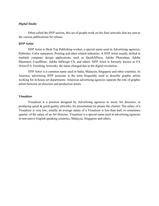 Digital Studio

        Often called the DTP section, this set of people work on the final artworks that are sent to
the various publications for release.

DTP Artist
         DTP Artist is Desk Top Publishing worker, a special name used in Advertising agencies,
Publisher, Color separation, Printing and other related industries. A DTP Artist usually skilled in
multiple computer design applications, such as QuarkXPress, Adobe Photoshop, Adobe
Illustrator, CorelDraw, Adobe InDesign CS, and others. DTP Artist is formerly known as FA
Artist (FA: Finishing Artwork), the name changed due to the digital revolution.
         DTP Artist is a common name used in India, Malaysia, Singapore and other countries. In
America, advertising DTP associate is the term frequently used to describe graphic artists
working for in-house art departments. American advertising agencies separate the role of graphic
artists between art directors and production artists.


Visualizer
        Visualizer is a position designed by Advertising agencies to assist Art directors, in
producing quick & good quality artworks, for presentation (to please the clients). The salary of a
Visualizer is very low, usually an average salary of a Visualizer is less than half, or sometimes
quarter, of the salary of an Art Director. Visualizer is a special name used in advertising agencies
in non-native English speaking countries, Malaysia, Singapore and others.
 