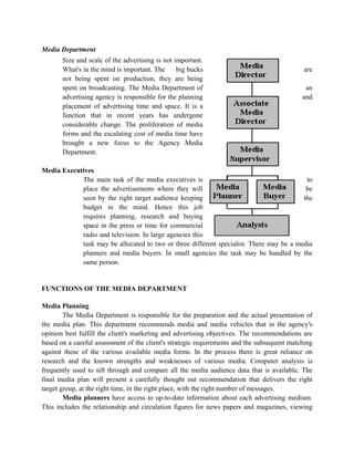 Media Department
       Size and scale of the advertising is not important.
       What's in the mind is important. The      big bucks                                  are
       not being spent on production, they are being
       spent on broadcasting. The Media Department of                                        an
       advertising agency is responsible for the planning                                   and
       placement of advertising time and space. It is a
       function that in recent years has undergone
       considerable change. The proliferation of media
       forms and the escalating cost of media time have
       brought a new focus to the Agency Media
       Department.

Media Executives
            The main task of the media executives is                                      to
            place the advertisements where they will                                      be
            seen by the right target audience keeping                                    the
            budget in the mind. Hence this job
            requires planning, research and buying
            space in the press or time for commercial
            radio and television. In large agencies this
            task may be allocated to two or three different specialist. There may be a media
            planners and media buyers. In small agencies the task may be handled by the
            same person.


FUNCTIONS OF THE MEDIA DEPARTMENT

Media Planning
        The Media Department is responsible for the preparation and the actual presentation of
the media plan. This department recommends media and media vehicles that in the agency's
opinion best fulfill the client's marketing and advertising objectives. The recommendations are
based on a careful assessment of the client's strategic requirements and the subsequent matching
against these of the various available media forms. In the process there is great reliance on
research and the known strengths and weaknesses of various media. Computer analysis is
frequently used to sift through and compare all the media audience data that is available. The
final media plan will present a carefully thought out recommendation that delivers the right
target group, at the right time, in the right place, with the right number of messages.
        Media planners have access to up-to-date information about each advertising medium.
This includes the relationship and circulation figures for news papers and magazines, viewing
 