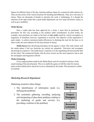 figures for different times of the day, listening audience figure for commercial radio stations etc.
They are also aware of the various locations for hoarding and billboards. They are a vast array of
choice. There are thousands of brands to advertise the work is challenging. It is though the
selection of the right media that a good media department can save large advertisers money as
well as give credibility.

Media Buying
        Once a media plan has been approved by a client, it must then be purchased. The
procedures for this vary according to the medium under consideration. In print media, for
example, most purchases are made on the basis of rate cards issued by various newspapers or
magazines. In broadcast, however, negotiation is involved. The objective of this negotiation is
quite simple - to achieve maximum media efficiencies in obtaining the most for the least, or, in
other words, the most audience for the least amount of money.
        Media buyers buy advertising time/space for the agency’s client. The work closely with
the media planer if the two functions are carried out separately. Television and newspaper
advertising are expensive. The media buyer’s expertise is in the negotiating the best possible deal
for the client. The commercial breaks with the most viewers are the most expensive and so also
the newspapers and magazines with the
Media Estimating
        Every single purchase made by the Media Buyer must be recorded in advance of the
actual running of the advertisement. This is to enable the agency to bill the client for monies
spent on their behalf and to check the invoices submitted by the media. This document is called
an estimate.




Marketing Research Department

Marketing research is three things:
   1. The identification of information needs (i.e.
      defining the problem)
   2. The systematic gathering, recording, analyzing
      and interpreting of data about problems relating to
      the marketing of goods and services (i.e.
      providing a solution to the problem)
 