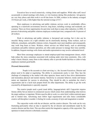 Executives have to travel extensively, visiting clients and suppliers. While other staff, travel
occasionally to attend meetings with clients, or visit locations during film production. Ad agencies
are very busy places and often work is on till late hours. In 2004, workers in the industry averaged
33.8 hours per week, a little higher than the national average of 33.7.

        Most employees in advertising and public relations services work in comfortable offices
operating in a teamwork environment; however, long hours, including evenings and weekends, are
common. There are fewer opportunities for part-time work than in many other industries; in 2004, 14
percent of advertising and public relations employees worked part time, compared with 16 percent of
all workers.

        Work in advertising and public relations is fast-paced and exciting, but it also can be
stressful. Being creative on a tight schedule can be emotionally draining. Some workers, such as
lobbyists, consultants, and public relations writers, frequently must meet deadlines and consequently
may work long hours at times. Workers, whose services are billed hourly, such as advertising
consultants and public relations specialists, are often under pressure to manage their time carefully.
In addition, frequent meetings with clients and media representatives may involve substantial travel.

        Most firms encourage employees to attend employer-paid time-management classes, which
help reduce the stress sometimes associated with working under strict time constraints. Also, with
today’s hectic lifestyle, many firms in this industry offer or provide health facilities or clubs to help
employees maintain good health.

Personal characteristics

                People in the accounts or client servicing i.e., the Account Executives, Director and
planer need to be adept at negotiating. The ability to communicate easily is vital. They face the
challenge of competing in the market with other agencies; hence need to have drive determination
and tremendous physical and mental stamina. Sensitivity to consumer behavior, trends and human
nature are important for success in advertising. They should be able to assimilate the client’s
requirements and in a lucid style prepare briefs for other departments. The ability to get the work
executed by all departments is specially required.

         The creative people need a good visual ability, languageartistic skill. Copywriter requires
literary ability but an interest in commercial success which comes from understanding what motives
the target audience is important. Writers must be able to work, to a strict brief, within restricted space
and in limited time. Advertising must follow legal requirements and rules hence considerable
creative self-discipline is needed. A feeling for words, economy of style and imagination is needed.

         The copywriter works with the art director, and the creative director. The work can be very
frustrating particularly when an idea is rejected by the art director and amendments made by the
creative director and the client. This can often restrict the imaginative capacity of the copywriter. The
openness to stand criticism is absolutely essential.
 