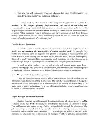 3. The analysis and evaluation of action taken on the basis of information (i.e.
      monitoring and modifying the initial solution).

       The single most important reason then for doing marketing research is to guide the
marketer in the analysis, planning, implementation and control of marketing and
communications programs to satisfy both customer needs and organizational goals. It does this
by providing decision-makers with information necessary to choose between alternative courses
of action. While marketing research information can never eliminate all risk from decision
making, good research can and should substantially reduce the odds of failure. In short, the
essence of marketing research is "problem-solving".


Creative Services Department

        The creative services department may not be so well known, but its employees are the
people who have contacts with the suppliers of various creative media. For example, they
will be able to advise upon and negotiate with printers if an agency is producing flyers for a
client. However, when dealing with the major media (broadcast media, outdoor, and the press),
this work is usually outsourced to a media agency which can advise on media planning and is
normally large enough to negotiate prices down further than a single agency or client can.
        In small agencies, employees may do both creative and account service work. Larger
agencies attract people who specialize in one or the other, and indeed include a number of people
in specialized positions: production work, [Internet] advertising, or research, for example.

Event Management and Promotion department
        These are marketing support services which coordinate with external suppliers and use
internal resources to implement the client's plans. The work here is coordination, with specific
responsibilities being more specialized. Event management, an industry that is just taking off in
India, plans, organizes and executes live events, which could include a brand/product launch, an
exhibition, a concert or even a conference.



Traffic Manager (system administrator)

        An often forgotten, but still important, department within an advertising agency is traffic.
Typically headed by a traffic manager, this department is responsible for a number of things.
First and foremost is increasing agency efficiency and profitability through the reduction of false
job starts, inappropriate job initiation, incomplete information sharing, over- and under-cost
estimation, and the need for media extensions.         In small agencies without a dedicated traffic
manager, one employee may be responsible for managing workflow, gathering cost estimates
 