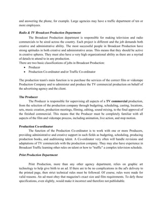 and answering the phone, for example. Large agencies may have a traffic department of ten or
more employees.

Radio & TV Broadcast Production Department
        The Broadcast Production department is responsible for making television and radio
commercials to be aired across the country. Each project is different and the job demands both
creative and administrative ability. The most successful people in Broadcast Production have
strong aptitudes in both creative and administrative areas. This means that they should be active
in creative spheres. They must also have a very high organizational ability as there are a myriad
of details to attend to in any production.
There are two basic classifications of jobs in Broadcast Production:
    • Producer
    • Production Co-ordinator and/or Traffic Co-ordinator

The production team's main function is to purchase the services of the correct film or videotape
Production Company and to administer and produce the TV commercial production on behalf of
the advertising agency and the client.

The Producer
        The Producer is responsible for supervising all aspects of a TV commercial production,
from the selection of the production company through budgeting, scheduling, casting, locations,
sets, music creation, production meetings, filming, editing, sound mixing, to the final approval of
the finished commercial. This means that the Producer must be completely familiar with all
aspects of the film and videotape process, including animation, live action, and stop motion.

Production Co-ordinator
       The function of the Production Co-ordinator is to work with one or more Producers,
providing administrative and creative support in such fields as budgeting, scheduling, producing
production books, and auditioning talent. A Co-ordinator very often will handle revisions and
adaptations of TV commercials with the production company. They may also have experience in
Broadcast Traffic learning other rules on talent or how to "traffic" a complex television schedule.

Print Production Department

        Print Production, more than any other agency department, relies on graphic art
technology to help give birth to an ad. If there are to be no complications in the ad's delivery to
the printed page, then strict technical rules must be followed. Of course, rules were made for
valid reasons. An ad must obey that magazine's exact size and film requirements. To defy those
specifications, even slightly, would make it incorrect and therefore not publishable.
 