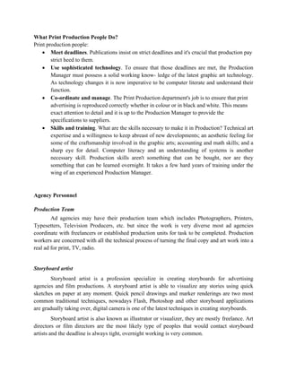 What Print Production People Do?
Print production people:
    • Meet deadlines. Publications insist on strict deadlines and it's crucial that production pay
        strict heed to them.
    • Use sophisticated technology. To ensure that those deadlines are met, the Production
        Manager must possess a solid working know- ledge of the latest graphic art technology.
        As technology changes it is now imperative to be computer literate and understand their
        function.
    • Co-ordinate and manage. The Print Production department's job is to ensure that print
        advertising is reproduced correctly whether in colour or in black and white. This means
        exact attention to detail and it is up to the Production Manager to provide the
        specifications to suppliers.
    • Skills and training. What are the skills necessary to make it in Production? Technical art
        expertise and a willingness to keep abreast of new developments; an aesthetic feeling for
        some of the craftsmanship involved in the graphic arts; accounting and math skills; and a
        sharp eye for detail. Computer literacy and an understanding of systems is another
        necessary skill. Production skills aren't something that can be bought, nor are they
        something that can be learned overnight. It takes a few hard years of training under the
        wing of an experienced Production Manager.



Agency Personnel

Production Team
        Ad agencies may have their production team which includes Photographers, Printers,
Typesetters, Television Producers, etc. but since the work is very diverse most ad agencies
coordinate with freelancers or established production units for task to be completed. Production
workers are concerned with all the technical process of turning the final copy and art work into a
real ad for print, TV, radio.


Storyboard artist
       Storyboard artist is a profession specialize in creating storyboards for advertising
agencies and film productions. A storyboard artist is able to visualize any stories using quick
sketches on paper at any moment. Quick pencil drawings and marker renderings are two most
common traditional techniques, nowadays Flash, Photoshop and other storyboard applications
are gradually taking over, digital camera is one of the latest techniques in creating storyboards.
         Storyboard artist is also known as illustrator or visualizer, they are mostly freelance. Art
directors or film directors are the most likely type of peoples that would contact storyboard
artists and the deadline is always tight, overnight working is very common.
 