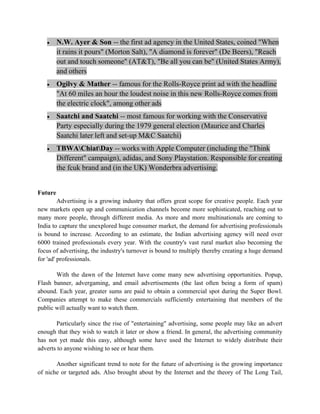 •     N.W. Ayer & Son -- the first ad agency in the United States, coined "When
         it rains it pours" (Morton Salt), "A diamond is forever" (De Beers), "Reach
         out and touch someone" (AT&T), "Be all you can be" (United States Army),
         and others
   •     Ogilvy & Mather -- famous for the Rolls-Royce print ad with the headline
         "At 60 miles an hour the loudest noise in this new Rolls-Royce comes from
         the electric clock", among other ads
   •     Saatchi and Saatchi -- most famous for working with the Conservative
         Party especially during the 1979 general election (Maurice and Charles
         Saatchi later left and set-up M&C Saatchi)
   •     TBWAChiatDay -- works with Apple Computer (including the "Think
         Different" campaign), adidas, and Sony Playstation. Responsible for creating
         the fcuk brand and (in the UK) Wonderbra advertising.


Future
         Advertising is a growing industry that offers great scope for creative people. Each year
new markets open up and communication channels become more sophisticated, reaching out to
many more people, through different media. As more and more multinationals are coming to
India to capture the unexplored huge consumer market, the demand for advertising professionals
is bound to increase. According to an estimate, the Indian advertising agency will need over
6000 trained professionals every year. With the country's vast rural market also becoming the
focus of advertising, the industry's turnover is bound to multiply thereby creating a huge demand
for 'ad' professionals.

       With the dawn of the Internet have come many new advertising opportunities. Popup,
Flash banner, advergaming, and email advertisements (the last often being a form of spam)
abound. Each year, greater sums are paid to obtain a commercial spot during the Super Bowl.
Companies attempt to make these commercials sufficiently entertaining that members of the
public will actually want to watch them.

       Particularly since the rise of "entertaining" advertising, some people may like an advert
enough that they wish to watch it later or show a friend. In general, the advertising community
has not yet made this easy, although some have used the Internet to widely distribute their
adverts to anyone wishing to see or hear them.

       Another significant trend to note for the future of advertising is the growing importance
of niche or targeted ads. Also brought about by the Internet and the theory of The Long Tail,
 