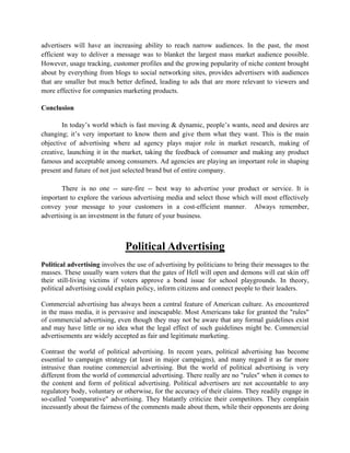 advertisers will have an increasing ability to reach narrow audiences. In the past, the most
efficient way to deliver a message was to blanket the largest mass market audience possible.
However, usage tracking, customer profiles and the growing popularity of niche content brought
about by everything from blogs to social networking sites, provides advertisers with audiences
that are smaller but much better defined, leading to ads that are more relevant to viewers and
more effective for companies marketing products.

Conclusion

        In today’s world which is fast moving & dynamic, people’s wants, need and desires are
changing; it’s very important to know them and give them what they want. This is the main
objective of advertising where ad agency plays major role in market research, making of
creative, launching it in the market, taking the feedback of consumer and making any product
famous and acceptable among consumers. Ad agencies are playing an important role in shaping
present and future of not just selected brand but of entire company.

        There is no one -- sure-fire -- best way to advertise your product or service. It is
important to explore the various advertising media and select those which will most effectively
convey your message to your customers in a cost-efficient manner. Always remember,
advertising is an investment in the future of your business.



                               Political Advertising
Political advertising involves the use of advertising by politicians to bring their messages to the
masses. These usually warn voters that the gates of Hell will open and demons will eat skin off
their still-living victims if voters approve a bond issue for school playgrounds. In theory,
political advertising could explain policy, inform citizens and connect people to their leaders.

Commercial advertising has always been a central feature of American culture. As encountered
in the mass media, it is pervasive and inescapable. Most Americans take for granted the "rules"
of commercial advertising, even though they may not be aware that any formal guidelines exist
and may have little or no idea what the legal effect of such guidelines might be. Commercial
advertisements are widely accepted as fair and legitimate marketing.

Contrast the world of political advertising. In recent years, political advertising has become
essential to campaign strategy (at least in major campaigns), and many regard it as far more
intrusive than routine commercial advertising. But the world of political advertising is very
different from the world of commercial advertising. There really are no "rules" when it comes to
the content and form of political advertising. Political advertisers are not accountable to any
regulatory body, voluntary or otherwise, for the accuracy of their claims. They readily engage in
so-called "comparative" advertising. They blatantly criticize their competitors. They complain
incessantly about the fairness of the comments made about them, while their opponents are doing
 