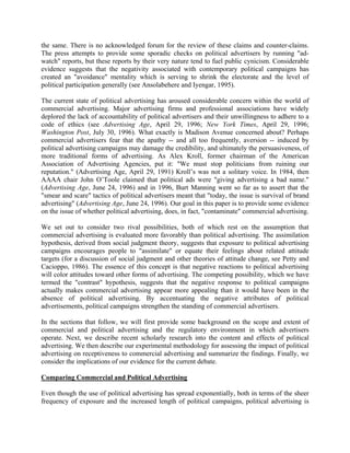 the same. There is no acknowledged forum for the review of these claims and counter-claims.
The press attempts to provide some sporadic checks on political advertisers by running "ad-
watch" reports, but these reports by their very nature tend to fuel public cynicism. Considerable
evidence suggests that the negativity associated with contemporary political campaigns has
created an "avoidance" mentality which is serving to shrink the electorate and the level of
political participation generally (see Ansolabehere and Iyengar, 1995).

The current state of political advertising has aroused considerable concern within the world of
commercial advertising. Major advertising firms and professional associations have widely
deplored the lack of accountability of political advertisers and their unwillingness to adhere to a
code of ethics (see Advertising Age, April 29, 1996; New York Times, April 29, 1996;
Washington Post, July 30, 1996). What exactly is Madison Avenue concerned about? Perhaps
commercial advertisers fear that the apathy -- and all too frequently, aversion -- induced by
political advertising campaigns may damage the credibility, and ultimately the persuasiveness, of
more traditional forms of advertising. As Alex Kroll, former chairman of the American
Association of Advertising Agencies, put it: "We must stop politicians from ruining our
reputation." (Advertising Age, April 29, 1991) Kroll’s was not a solitary voice. In 1984, then
AAAA chair John O’Toole claimed that political ads were "giving advertising a bad name."
(Advertising Age, June 24, 1996) and in 1996, Burt Manning went so far as to assert that the
"smear and scare" tactics of political advertisers meant that "today, the issue is survival of brand
advertising" (Advertising Age, June 24, 1996). Our goal in this paper is to provide some evidence
on the issue of whether political advertising, does, in fact, "contaminate" commercial advertising.

We set out to consider two rival possibilities, both of which rest on the assumption that
commercial advertising is evaluated more favorably than political advertising. The assimilation
hypothesis, derived from social judgment theory, suggests that exposure to political advertising
campaigns encourages people to "assimilate" or equate their feelings about related attitude
targets (for a discussion of social judgment and other theories of attitude change, see Petty and
Cacioppo, 1986). The essence of this concept is that negative reactions to political advertising
will color attitudes toward other forms of advertising. The competing possibility, which we have
termed the "contrast" hypothesis, suggests that the negative response to political campaigns
actually makes commercial advertising appear more appealing than it would have been in the
absence of political advertising. By accentuating the negative attributes of political
advertisements, political campaigns strengthen the standing of commercial advertisers.

In the sections that follow, we will first provide some background on the scope and extent of
commercial and political advertising and the regulatory environment in which advertisers
operate. Next, we describe recent scholarly research into the content and effects of political
advertising. We then describe our experimental methodology for assessing the impact of political
advertising on receptiveness to commercial advertising and summarize the findings. Finally, we
consider the implications of our evidence for the current debate.

Comparing Commercial and Political Advertising

Even though the use of political advertising has spread exponentially, both in terms of the sheer
frequency of exposure and the increased length of political campaigns, political advertising is
 