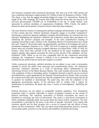 still miniscule compared with commercial advertising. The total cost of the 1996 election (all
races combined) amounted to approximately $2.5 billion (Center for Responsive Politics, 1999).
This figure is less than the annual advertising budget for major U.S. corporations. During the
height of the 1996 campaign, the research firm CMR found that fewer than one percent of all
televised advertisements (750,000 out of 93,000,000) in the top 75 media markets were
sponsored by political candidates or organizations (Goldstein, 1998). Clearly, the public’s
distaste for these advertisements is based on factors other than sheer frequency.

The most distinctive feature of contemporary political campaign advertisements is the negativity
of their content and tone. Political advertisers frequently engage in so-called "comparative"
advertising in which the opposing candidate’s program and performance are criticized and even
ridiculed. Highlighting the opponent’s liabilities and weaknesses usually takes precedence over
identifying the sponsor’s program and strengths. In the most comprehensive tracking of
campaign advertising to date, scholars at the Annenberg School of Communication have found
that such "negative" advertising makes up approximately one-third of all campaign ads used in
presidential campaigns (Jamieson et al., 1998). The level of negativity is actually significantly
greater when one considers frequency-weighted indicators of content (Prior, 1999). In 1996, for
instance, while fewer than one-half of the ads produced by the major candidates featured
negative appeals, these appeals accounted for some seventy percent of the candidates’ ad buys
(Goldstein, 1998). While we do not have comparable data for any commercial advertising
campaign, the "comparative" element is unlikely to be so prominent; when compared with
commercial ads, political ads are much more negative in content.

Unlike commercial advertisers, political advertises do not adhere to any codes or procedures
intended to protect the public from inaccurate and unsubstantiated claims. All commercial
advertisers voluntarily subscribe to a "code of advertising ethics" administered by the
Advertising Division of the Better Business Bureau. This code includes provisions for dealing
with complaints of false or misleading claims. Complaints directed at specific ads are reviewed
and arbitrated by a panel appointed by the National Advertising Review Board. After reviewing
the evidence from both sides, the panel may find the complaint to be valid and require that the ad
in question be modified or discontinued. The panel may also refer the complaint to the
appropriate governmental agency. If the advertiser fails to comply with a request for
modification or termination, the panel may issue a "notice of noncompliance" identifying the
advertiser.

Political advertisers are not subject to comparable voluntary guidelines. First Amendment
protections make it virtually impossible to impose involuntary restraints on the content of
political advertising. The American Association of Political Consultants has shown no
inclination to encourage any form of self-restraint. The result is a free-for-all environment in
which candidates repeatedly attack and counter-attack the claims of their competitors. The only
accountability is provided by the press, in the form of sporadic "ad-watch" news reports that
scrutinize specific ads for their accuracy (for a review of research into the effects of these
reports, see Pew Commission, 1998). The very nature of ad-watch journalism, however, is bound
to exacerbate public cynicism over the fairness and credibility of political advertising.
 