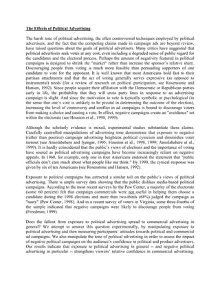 The Effects of Political Advertising

The harsh tone of political advertising, the often controversial techniques employed by political
advertisers, and the fact that the competing claims made in campaign ads are beyond review,
have raised questions about the goals of political advertisers. Many critics have suggested that
political advertisers seek votes at any cost, even including a degraded sense of public regard for
the candidates and the electoral process. Perhaps the amount of negativity featured in political
campaigns is designed to shrink the "market" rather than increase the sponsor’s relative share.
Discouraging people from voting is much more feasible than persuading supporters of one
candidate to vote for the opponent. It is well known that most Americans hold fast to their
partisan attachments and that the act of voting generally serves expressive (as opposed to
instrumental) needs (for a review of research on political participation, see Rosenstone and
Hansen, 1992). Since people acquire their affiliation with the Democratic or Republican parties
early in life, the probability that they will cross party lines in response to an advertising
campaign is slight. And since the motivation to vote is typically symbolic or psychological (in
the sense that one’s vote is unlikely to be pivotal in determining the outcome of the election),
increasing the level of controversy and conflict in ad campaigns is bound to discourage voters
from making a choice and casting a vote. In effect, negative campaigns create an "avoidance" set
within the electorate (see Houston et al., 1998, 1999).

Although the scholarly evidence is mixed, experimental studies substantiate these claims.
Carefully controlled manipulations of advertising tone demonstrate that exposure to negative
(rather than positive) campaign advertising heightens political cynicism and diminishes voter
turnout (see Ansolabehere and Iyengar, 1995; Houston et al., 1998, 1999; Ansolabehere et al.,
1999). It is hardly coincidental that the public’s views of elections and the importance of voting
have soured as political advertising campaigns have become increasingly reliant on negative
appeals. In 1960, for example, only one in four Americans endorsed the statement that "public
officials don’t care much about what people like me think." By 1990, the cynical response was
given by six of ten Americans (see Rosenstone and Hansen, 1992).

Exposure to political campaigns has extracted a similar toll on the public’s views of political
advertising. There is ample survey data showing that the public dislikes media-based political
campaigns. According to the most recent surveys by the Pew Center, a majority of the electorate
(some 60 percent) felt that campaign commercials were not useful in helping them choose a
candidate during the 1998 elections and more than two-thirds (68%) judged the campaign as
"nasty" (Pew Center, 1998). And in a recent survey of voters in Virginia, some three-fourths of
the sample indicated that negative campaigns were likely to discourage people from voting
(Freedman, 1999).

Does the fallout from exposure to political advertising spread to commercial advertising in
general? We attempt to answer this question experimentally, by manipulating exposure to
political advertising and then measuring participants’ attitudes towards political and commercial
ad campaigns. We also manipulate the tone of political advertising in order to assess the impact
of negative political campaigns on the audience’s confidence in political and product advertisers.
Our results indicate that exposure to political advertising in general -- and negative political
advertising in particular -- strengthens viewers’ relative confidence in commercial advertising.
 