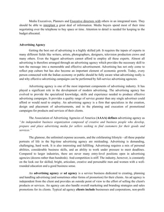 Media Executives, Planners and Executive directors with others in an integrated team. They
should be able to interplant a great deal of information. Media buyers spend most of their time
negotiating over the telephone to buy space or time. Attention to detail is needed for keeping to the
budget allocated.


Advertising Agency
        Getting the best out of advertising is a highly skilled job. It requires the inputs of experts in
many different fields like writers, artists, photographers, designers, television production crews and
many others. Even the biggest advertisers cannot afford to employ all these experts. Almost all
advertising is therefore arranged through an advertising agency which provides the necessary skill to
turn the message into a memorable and effective advertisement. Advertising has not only come to
reflect pop culture but has also become an important element of economic growth. Today, every
person connected with the Indian economy or public should be fully aware what advertising really is
and why effective advertising campaigns can be performed by full-service advertising agencies.

        Advertising agency is one of the most important components of advertising industry. It has
played a significant role in the development of modern advertising. The advertising agency has
evolved to provide the specialized knowledge, skills and experience needed to produce effective
advertising campaigns. It provides a quality range of service greater than any single advertiser could
afford or would need to employ. An advertising agency is a firm that specializes in the creation,
design and placement of advertisements, and in the planning and execution of promotional
campaigns for products and services of their clients.

        The Association of Advertising Agencies of America (AAAA) defines advertising agency as
“An independent business organization composed of creative and business people who develop,
prepare and place advertising media for sellers seeking to find customers for their goods and
services.”

         The glamour, the unlimited expense accounts, and the exhilarating lifestyle - all these popular
portraits of life in the big-time advertising agency are misleading. Advertising is demanding,
challenging, hard work. It is also interesting and fulfilling. Advertising requires a mix of personal
abilities, considerable business skills, and an ability to work under pressure to meet deadlines.
Compared to larger industries, there are never many entry-level positions open in advertising
agencies (dozens rather than hundreds). And competition is stiff. The industry, however, is constantly
on the look out for skilled, bright, articulate, creative and personable men and women with a well-
rounded education and a good business sense.

       An advertising agency or ad agency is a service business dedicated to creating, planning
and handling advertising (and sometimes other forms of promotion) for their clients. An ad agency is
independent from the client and provides an outside point of view to the effort of selling the client's
products or services. An agency can also handle overall marketing and branding strategies and sales
promotions for its clients. Typical ad agency clients include businesses and corporations, non-profit
 