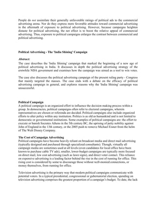 People do not assimilate their generally unfavorable ratings of political ads to the commercial
advertising arena. Nor do they express more favorable attitudes toward commercial advertising
in the aftermath of exposure to political advertising. However, because campaigns heighten
distaste for political advertising, the net effect is to boost the relative appeal of commercial
advertising. Thus, exposure to political campaigns enlarges the contrast between commercial and
political advertising.



Political Advertising - The 'India Shining' Campaign

Abstract:
The case describes the 'India Shining' campaign that marked the beginning of a new age of
political advertising in India. It discusses in depth the political advertising strategy of the
erstwhile NDA government and examines how the campaign was aimed as a tool to win votes.

The case also discusses the political advertising campaign of the present ruling party - Congress
that mainly targeted the masses. The case ends with a debate on the efficacy of political
advertising campaign in general, and explores reasons why the 'India Shining' campaign was
unsuccessful.



Political Campaign
A political campaign is an organized effort to influence the decision making process within a
group. In democracies, political campaigns often refer to electoral campaigns, wherein
representatives are chosen or referenda are decided. Political campaigns also include organized
efforts to alter policy within any institution. Politics is as old as humankind and is not limited to
democratic or governmental institutions. Some examples of political campaigns are: the effort to
execute or banish Socrates Athens in the 5th century BC, the uprising of petty nobility against
John of England in the 13th century, or the 2005 push to remove Michael Eisner from the helm
of The Walt Disney Company.

The Cost of Campaign Advertising
Political campaigns have become heavily reliant on broadcast media and direct mail advertising
(typically designed and purchased through specialized consultants). Though, virtually all
campaign media are sometimes used at all levels (even candidates for local office have been
known to purchase cable TV ads), smaller, lower-budget campaigns are typically more focused
on direct mail, low cost advertising (such as lawn signs), and direct voter contact. This reliance
on expensive advertising is a leading factor behind the rise in the cost of running for office. This
rising cost is considered by some to discourage those without well-monied connections, or
money themselves, from running for office.

Television advertising is the primary way that modern political campaigns communicate with
potential voters. In a typical presidential, congressional or gubernatorial election, spending on
television advertising comprises the greatest proportion of a campaign’s budget. To date, the lack
 