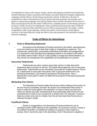 of comprehensive data on the content, timing, volume and targeting of political advertising has
     limited what policy makers, journalists and scholars can report about the strategies employed by
     campaigns and the balance of advertising in particular contests. Furthermore, the lack of
     comprehensive data on advertising activity by parties and interest groups, increasingly active
     players in advertising campaigns, not only has limited what could be said about the activities of
     these crucial players but also has made it difficult for a complete picture of advertising activity to
     be drawn. Finally, the lack of comprehensive data on political advertising has made it difficult
     for scholars to study the effect and effectiveness of these communications. Put simply, without
     comprehensive data on the targeting, volume and content of advertising by all the players
     involved, it has been difficult to study the effect of the main persuasive tool utilized by modern
     electoral campaigns.

                                  Code of Ethics for Advertising

1.          False or Misleading Statements
        o           According to the Standards of Practice set forth by the AAAA, advertisements
            must not contain any type of claim that is false or misleading to audiences. This
            includes lies, partial truths, purposefully withholding information and exaggerations.
            It is important to note that false and misleading content is not limited to the verbal
            and written claims made in the ad. It also applies to images and demonstrations, as
            they should not misrepresent the capabilities and characteristics of a product.

     Inaccurate Testimonials
        o            Testimonials are when a person gives their opinion or talks about their
            experience about a product or service. The AAAA discourages the use of inaccurate
            testimonials. Testimonials can be considered inaccurate for multiple reasons. First of
            all, a testimonial is inaccurate if the person who is giving the testimonial is not
            portraying themselves, and instead is portraying a fictional person. Also, a
            testimonial is inaccurate if it does not reflect the true opinion of the person giving the
            testimonial.

     Misleading Price Claims
        o           The Standards of Practice states that all price claims relating to the product or
            service must be completely accurate. No product can misrepresent their prices in
            order to make the price appear more desirable. In order to make sure that price
            claims are always accurate, advertisements must specifically state if there are any
            constituencies in order to buy a product for a certain price. For example, if a price is
            listed as a lower price due to a rebate, than the ad must state that the low price is
            obtained through a rebate.

     Insufficient Claims
        o           Similar to exaggerations, the Standards of Practice forbids the use of
            insufficient claims while referring to the capabilities of a product or service. If there is
            not sufficient scientific or professional evidence to support a claim made by a
            product, then it cannot be used in the advertising. Even if the product is capable of
 