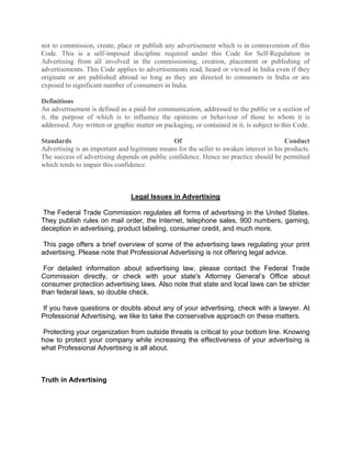 not to commission, create, place or publish any advertisement which is in contravention of this
Code. This is a self-imposed discipline required under this Code for Self-Regulation in
Advertising from all involved in the commissioning, creation, placement or publishing of
advertisements. This Code applies to advertisements read, heard or viewed in India even if they
originate or are published abroad so long as they are directed to consumers in India or are
exposed to significant number of consumers in India.

Definitions
An advertisement is defined as a paid-for communication, addressed to the public or a section of
it, the purpose of which is to influence the opinions or behaviour of those to whom it is
addressed. Any written or graphic matter on packaging, or contained in it, is subject to this Code.

Standards                                      Of                                         Conduct
Advertising is an important and legitimate means for the seller to awaken interest in his products.
The success of advertising depends on public confidence. Hence no practice should be permitted
which tends to impair this confidence.



                                 Legal Issues in Advertising

 The Federal Trade Commission regulates all forms of advertising in the United States.
They publish rules on mail order, the Internet, telephone sales, 900 numbers, gaming,
deception in advertising, product labeling, consumer credit, and much more.

 This page offers a brief overview of some of the advertising laws regulating your print
advertising. Please note that Professional Advertising is not offering legal advice.

 For detailed information about advertising law, please contact the Federal Trade
Commission directly, or check with your state's Attorney General’s Office about
consumer protection advertising laws. Also note that state and local laws can be stricter
than federal laws, so double check.

If you have questions or doubts about any of your advertising, check with a lawyer. At
Professional Advertising, we like to take the conservative approach on these matters.

 Protecting your organization from outside threats is critical to your bottom line. Knowing
how to protect your company while increasing the effectiveness of your advertising is
what Professional Advertising is all about.



Truth in Advertising
 
