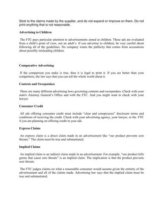 Stick to the claims made by the supplier, and do not expand or improve on them. Do not
print anything that is not reasonable.

Advertising to Children

 The FTC pays particular attention to advertisements aimed at children. These ads are evaluated
from a child’s point of view, not an adult’s. If you advertise to children, be very careful about
following all of the guidelines. No company wants the publicity that comes from accusations
about possibly misleading children.



Comparative Advertising

 If the comparison you make is true, then it is legal to print it. If you are better than your
competitors, the law says that you can tell the whole world about it.

Contests and Sweepstakes

 There are many different advertising laws governing contests and sweepstakes. Check with your
state's Attorney General’s Office and with the FTC. And you might want to check with your
lawyer.

Consumer Credit

 All ads offering consumer credit must include “clear and conspicuous” disclosure terms and
conditions of receiving the credit. Check with your advertising agency, your lawyer, or the FTC
if you are planning on offering credit in your ads.

Express Claims

 An express claim is a direct claim made in an advertisement like “our product prevents sore
throats.” The claim must be true and substantiated.

Implied Claims

 An implied claim is an indirect claim made in an advertisement. For example, “our product kills
germs that cause sore throats” is an implied claim. The implication is that the product prevents
sore throats.

 The FTC judges claims on what a reasonable consumer would assume given the entirety of the
advertisement and all of the claims made. Advertising law says that the implied claim must be
true and substantiated.
 