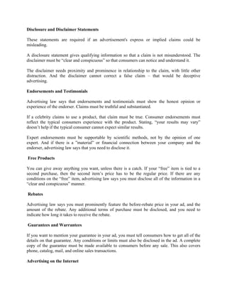 Disclosure and Disclaimer Statements

These statements are required if an advertisement's express or implied claims could be
misleading.

A disclosure statement gives qualifying information so that a claim is not misunderstood. The
disclaimer must be “clear and conspicuous” so that consumers can notice and understand it.

The disclaimer needs proximity and prominence in relationship to the claim, with little other
distraction. And the disclaimer cannot correct a false claim – that would be deceptive
advertising.

Endorsements and Testimonials

Advertising law says that endorsements and testimonials must show the honest opinion or
experience of the endorser. Claims must be truthful and substantiated.

If a celebrity claims to use a product, that claim must be true. Consumer endorsements must
reflect the typical consumers experience with the product. Stating, “your results may vary”
doesn’t help if the typical consumer cannot expect similar results.

Expert endorsements must be supportable by scientific methods, not by the opinion of one
expert. And if there is a ”material” or financial connection between your company and the
endorser, advertising law says that you need to disclose it.

Free Products

You can give away anything you want, unless there is a catch. If your “free” item is tied to a
second purchase, then the second item’s price has to be the regular price. If there are any
conditions on the “free” item, advertising law says you must disclose all of the information in a
“clear and conspicuous” manner.

Rebates

Advertising law says you must prominently feature the before-rebate price in your ad, and the
amount of the rebate. Any additional terms of purchase must be disclosed, and you need to
indicate how long it takes to receive the rebate.

Guarantees and Warrantees

If you want to mention your guarantee in your ad, you must tell consumers how to get all of the
details on that guarantee. Any conditions or limits must also be disclosed in the ad. A complete
copy of the guarantee must be made available to consumers before any sale. This also covers
phone, catalog, mail, and online sales transactions.

Advertising on the Internet
 
