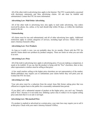 All of the other truth in advertising laws apply to the Internet. The FTC is particularly concerned
with disclosure statements and false advertising claims. All ads must be truthful and
substantiated. Contact the FTC for more information.

Advertising Law: Mail Order Advertising

 All of the other truth in advertising laws also apply to mail order advertising. Any orders
received by phone, fax, online, or by mail should ship within 30 days, or within the timeframe
stated in the ad.

Telemarketing

 All claims must be true and substantiated, and all of other advertising laws apply. Additional
restrictions apply to certain categories of services, including legal services. Check with your
state's Attorney General's office.

Advertising Law: New Products

 As long as it really is new, you are probably okay for six months. Check with the FTC for
specific claims about new products by product category. There are limits on what you can refer
to as new.

Advertising Law: Price

All of the truth in advertising laws apply to advertising price. If you are making a comparison, it
needs to be truthful. If you say that the product is being sold for "$xx" elsewhere, then in fact,
other representative retailers must be selling at that price.

A few small retailers selling at the higher price elsewhere are not representative of the market.
Media publishers may require you to substantiate your claims before they will print your ad.
Contact the FTC for more.

Advertising Law: Sale

Your sale price must be a reduction from the actual, bona fide former asking price that was
offered on a regular basis to the public for a reasonably substantial time period.

 If you didn’t sell a substantial amount of product at the higher price, you can’t say “formerly
sold at "$xx", because it is not really true. Inflating a price only to reduce it to its regular selling
price and claim that it is on sale is not legal.

Advertising Law: Mis-marked Price

 If a product is marked or advertised at a certain price, your state laws may require you to sell it
at that price. Check with your state's Attorney General’s Office.
 