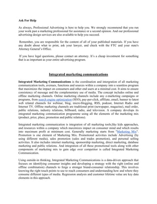 Ask For Help

As always, Professional Advertising is here to help you. We strongly recommend that you run
your work past a marketing professional for assistance or a second opinion. And our professional
advertising design services are also available to help you succeed.

 Remember, you are responsible for the content of all of your published materials. If you have
any doubt about what to print, ask your lawyer, and check with the FTC and your state's
Attorney General’s Office.

 If you have legal questions, please contact an attorney. It’s a cheap investment for something
that is as important as your entire advertising program.



                        Integrated marketing communications

Integrated Marketing Communications is the coordination and intergration of all marketing
communication tools, avenues, functions and sources within a company into a seamless program
that maximizes the impact on consumers and other end users at a minimal cost. It aims to ensure
consistency of message and the complementary use of media. The concept includes online and
offline marketing channels. Online marketing channels include any e-marketing campaigns or
programs, from search engine optimization (SEO), pay-per-click, affiliate, email, banner to latest
web related channels for webinar, blog, micro-blogging, RSS, podcast, Internet Radio and
Internet TV. Offline marketing channels are traditional print (newspaper, magazine), mail order,
public relations, industry relations, billboard, radio, and television. A company develops its
integrated marketing communication programme using all the elements of the marketing mix
(product, price, place, promotion and public relations).

Integrated marketing communication is integration of all marketing tools,like kids approaches,
and resources within a company which maximizes impact on consumer mind and which results
into maximum profit at minimum cost. Generally marketing starts from "Marketing Mix".
Promotion is one element of Marketing Mix. Promotional activities include Advertising (by
using different media), sales promotion (sales and trades promotion), and personal selling
activities. It also includes internet marketing, sponsorship marketing, direct marketing, database
marketing and public relations. And integration of all these promotional tools along with other
components of marketing mix to gain edge over competitor is called Integrated Marketing
Communication.

Using outside-in thinking, Integrated Marketing Communications is a data-driven approach that
focuses on identifying consumer insights and developing a strategy with the right (online and
offline combination) channels to forge a stronger brand-consumer relationship. This involves
knowing the right touch points to use to reach consumers and understanding how and where they
consume different types of media. Regression analysis and customer lifetime value are key data
elements in this approach.
 