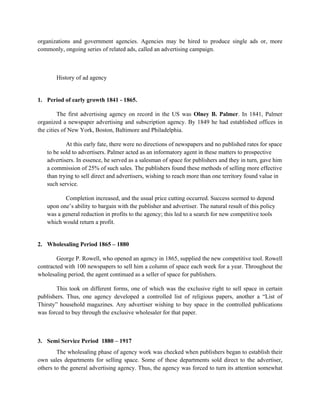 organizations and government agencies. Agencies may be hired to produce single ads or, more
commonly, ongoing series of related ads, called an advertising campaign.



       History of ad agency


1. Period of early growth 1841 - 1865.

         The first advertising agency on record in the US was Olney B. Palmer. In 1841, Palmer
organized a newspaper advertising and subscription agency. By 1849 he had established offices in
the cities of New York, Boston, Baltimore and Philadelphia.

           At this early fate, there were no directions of newspapers and no published rates for space
   to be sold to advertisers. Palmer acted as an informatory agent in these matters to prospective
   advertisers. In essence, he served as a salesman of space for publishers and they in turn, gave him
   a commission of 25% of such sales. The publishers found these methods of selling more effective
   than trying to sell direct and advertisers, wishing to reach more than one territory found value in
   such service.

          Completion increased, and the usual price cutting occurred. Success seemed to depend
   upon one’s ability to bargain with the publisher and advertiser. The natural result of this policy
   was a general reduction in profits to the agency; this led to a search for new competitive tools
   which would return a profit.


2. Wholesaling Period 1865 – 1880

        George P. Rowell, who opened an agency in 1865, supplied the new competitive tool. Rowell
contracted with 100 newspapers to sell him a column of space each week for a year. Throughout the
wholesaling period, the agent continued as a seller of space for publishers.

        This took on different forms, one of which was the exclusive right to sell space in certain
publishers. Thus, one agency developed a controlled list of religious papers, another a “List of
Thirsty” household magazines. Any advertiser wishing to buy space in the controlled publications
was forced to buy through the exclusive wholesaler for that paper.



3. Semi Service Period 1880 – 1917
        The wholesaling phase of agency work was checked when publishers began to establish their
own sales departments for selling space. Some of these departments sold direct to the advertiser,
others to the general advertising agency. Thus, the agency was forced to turn its attention somewhat
 