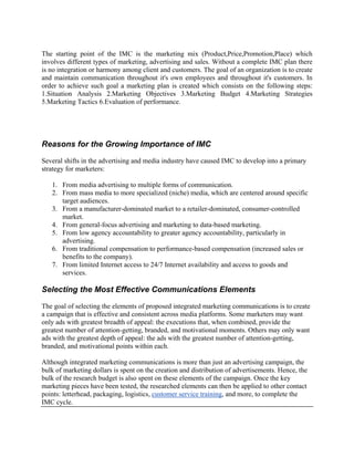 The starting point of the IMC is the marketing mix (Product,Price,Promotion,Place) which
involves different types of marketing, advertising and sales. Without a complete IMC plan there
is no integration or harmony among client and customers. The goal of an organization is to create
and maintain communication throughout it's own employees and throughout it's customers. In
order to achieve such goal a marketing plan is created which consists on the following steps:
1.Situation Analysis 2.Marketing Objectives 3.Marketing Budget 4.Marketing Strategies
5.Marketing Tactics 6.Evaluation of performance.




Reasons for the Growing Importance of IMC

Several shifts in the advertising and media industry have caused IMC to develop into a primary
strategy for marketers:

   1. From media advertising to multiple forms of communication.
   2. From mass media to more specialized (niche) media, which are centered around specific
      target audiences.
   3. From a manufacturer-dominated market to a retailer-dominated, consumer-controlled
      market.
   4. From general-focus advertising and marketing to data-based marketing.
   5. From low agency accountability to greater agency accountability, particularly in
      advertising.
   6. From traditional compensation to performance-based compensation (increased sales or
      benefits to the company).
   7. From limited Internet access to 24/7 Internet availability and access to goods and
      services.

Selecting the Most Effective Communications Elements

The goal of selecting the elements of proposed integrated marketing communications is to create
a campaign that is effective and consistent across media platforms. Some marketers may want
only ads with greatest breadth of appeal: the executions that, when combined, provide the
greatest number of attention-getting, branded, and motivational moments. Others may only want
ads with the greatest depth of appeal: the ads with the greatest number of attention-getting,
branded, and motivational points within each.

Although integrated marketing communications is more than just an advertising campaign, the
bulk of marketing dollars is spent on the creation and distribution of advertisements. Hence, the
bulk of the research budget is also spent on these elements of the campaign. Once the key
marketing pieces have been tested, the researched elements can then be applied to other contact
points: letterhead, packaging, logistics, customer service training, and more, to complete the
IMC cycle.
 