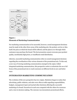 Figure 1
Elements of Marketing Communication

For marketing communication to be successful, however, sound management decisions
must be made in the other three areas of the marketing mix: the product, service or idea
itself; the price at which the brand will be offered; and the places at or through which
customers may purchase the brand. The best promotion cannot overcome poor product
quality, inordinately high prices, or insufficient retail distribution.

Likewise, successful marketing communication relies on sound management decisions
regarding the coordination of the various elements of the promotional mix. To this end,
a new way of viewing marketing communication emerged in the 1990s. Called
integrated marketing communication, this perspective seeks to orchestrate the use of all
forms of the promotional mix to reach customers at different levels in new and better
ways.

INTEGRATED MARKETING COMMUNICATION

The evolution of this new perspective has two origins. Marketers began to realize that
advertising, public relations, and sales were often at odds regarding responsibilities,
budgets, management input and myriad other decisions affecting the successful
marketing of a brand. Executives in each area competed with the others for resources
and a voice in decision making. The outcome was inconsistent promotional efforts,
 