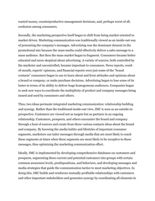 wasted money, counterproductive management decisions, and, perhaps worst of all,
confusion among consumers.

Secondly, the marketing perspective itself began to shift from being market oriented to
market driven. Marketing communication was traditionally viewed as an inside-out way
of presenting the company's messages. Advertising was the dominant element in the
promotional mix because the mass media could effectively deliver a sales message to a
mass audience. But then the mass market began to fragment. Consumers became better
educated and more skeptical about advertising. A variety of sources, both controlled by
the marketer and uncontrolled, became important to consumers. News reports, word-
of-mouth, experts' opinions, and financial reports were just some of the "brand
contacts" consumers began to use to learn about and form attitudes and opinions about
a brand or company, or make purchase decisions. Advertising began to lose some of its
luster in terms of its ability to deliver huge homogeneous audiences. Companies began
to seek new ways to coordinate the multiplicity of product and company messages being
issued and used by consumers and others.

Thus, two ideas permeate integrated marketing communication: relationship building
and synergy. Rather than the traditional inside-out view, IMC is seen as an outside-in
perspective. Customers are viewed not as targets but as partners in an ongoing
relationship. Customers, prospects, and others encounter the brand and company
through a host of sources and create from these various contacts ideas about the brand
and company. By knowing the media habits and lifestyles of important consumer
segments, marketers can tailor messages through media that are most likely to reach
these segments at times when these segments are most likely to be receptive to these
messages, thus optimizing the marketing communication effort.

Ideally, IMC is implemented by developing comprehensive databases on customers and
prospects, segmenting these current and potential customers into groups with certain
common awareness levels, predispositions, and behaviors, and developing messages and
media strategies that guide the communication tactics to meet marketing objectives. In
doing this, IMC builds and reinforces mutually profitable relationships with customers
and other important stakeholders and generates synergy by coordinating all elements in
 