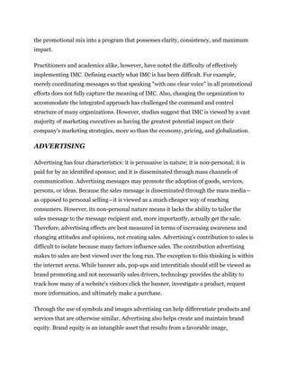 the promotional mix into a program that possesses clarity, consistency, and maximum
impact.

Practitioners and academics alike, however, have noted the difficulty of effectively
implementing IMC. Defining exactly what IMC is has been difficult. For example,
merely coordinating messages so that speaking "with one clear voice" in all promotional
efforts does not fully capture the meaning of IMC. Also, changing the organization to
accommodate the integrated approach has challenged the command and control
structure of many organizations. However, studies suggest that IMC is viewed by a vast
majority of marketing executives as having the greatest potential impact on their
company's marketing strategies, more so than the economy, pricing, and globalization.

ADVERTISING

Advertising has four characteristics: it is persuasive in nature; it is non-personal; it is
paid for by an identified sponsor; and it is disseminated through mass channels of
communication. Advertising messages may promote the adoption of goods, services,
persons, or ideas. Because the sales message is disseminated through the mass media—
as opposed to personal selling—it is viewed as a much cheaper way of reaching
consumers. However, its non-personal nature means it lacks the ability to tailor the
sales message to the message recipient and, more importantly, actually get the sale.
Therefore, advertising effects are best measured in terms of increasing awareness and
changing attitudes and opinions, not creating sales. Advertising's contribution to sales is
difficult to isolate because many factors influence sales. The contribution advertising
makes to sales are best viewed over the long run. The exception to this thinking is within
the internet arena. While banner ads, pop-ups and interstitials should still be viewed as
brand promoting and not necessarily sales drivers, technology provides the ability to
track how many of a website's visitors click the banner, investigate a product, request
more information, and ultimately make a purchase.

Through the use of symbols and images advertising can help differentiate products and
services that are otherwise similar. Advertising also helps create and maintain brand
equity. Brand equity is an intangible asset that results from a favorable image,
 