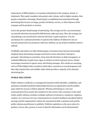 impressions of differentiation, or consumer attachment to the company, brand, or
trademark. This equity translates into greater sales volume, and/or higher margins, thus
greater competitive advantage. Brand equity is established and maintained through
advertising that focuses on image, product attributes, service, or other features of the
company and its products or services.

Cost is the greatest disadvantage of advertising. The average cost for a 30-second spot
on network television increased fivefold between 1980 and 2005. Plus, the average cost
of producing a 30-second ad for network television is quite expensive. It is not
uncommon for a national advertiser to spend in the millions of dollars for one 30-
second commercial to be produced. Add more millions on top of that if celebrity talent is
utilized.

Credibility and clutter are other disadvantages. Consumers have become increasingly
skeptical about advertising messages and tend to resent advertisers' attempt to
persuade. Advertising is everywhere, from network television, to daily newspapers, to
roadside billboards, to golf course signs, to stickers on fruit in grocery stores. Clutter
encourages consumers to ignore many advertising messages. New media are emerging,
such as DVRs (digital video recorders) which allow consumers to record programs and
then skip commercials, and satellite radio which provides a majority of its channels
advertising free.

PUBLIC RELATIONS

Public relations is defined as a management function which identifies, establishes, and
maintains mutually beneficial relationships between an organization and the publics
upon which its success or failure depends. Whereas advertising is a one-way
communication from sender (the marketer) to the receiver (the consumer or the retail
trade), public relations considers multiple audiences (consumers, employees, suppliers,
vendors, etc.) and uses two-way communication to monitor feedback and adjust both its
message and the organization's actions for maximum benefit. A primary tool used by
public relations practitioners is publicity. Publicity capitalizes on the news value of a
product, service, idea, person or event so that the information can be disseminated
 