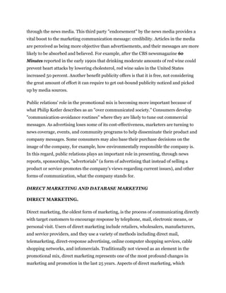 through the news media. This third party "endorsement" by the news media provides a
vital boost to the marketing communication message: credibility. Articles in the media
are perceived as being more objective than advertisements, and their messages are more
likely to be absorbed and believed. For example, after the CBS newsmagazine 60
Minutes reported in the early 1990s that drinking moderate amounts of red wine could
prevent heart attacks by lowering cholesterol, red wine sales in the United States
increased 50 percent. Another benefit publicity offers is that it is free, not considering
the great amount of effort it can require to get out-bound publicity noticed and picked
up by media sources.

Public relations' role in the promotional mix is becoming more important because of
what Philip Kotler describes as an "over communicated society." Consumers develop
"communication-avoidance routines" where they are likely to tune out commercial
messages. As advertising loses some of its cost-effectiveness, marketers are turning to
news coverage, events, and community programs to help disseminate their product and
company messages. Some consumers may also base their purchase decisions on the
image of the company, for example, how environmentally responsible the company is.
In this regard, public relations plays an important role in presenting, through news
reports, sponsorships, "advertorials" (a form of advertising that instead of selling a
product or service promotes the company's views regarding current issues), and other
forms of communication, what the company stands for.

DIRECT MARKETING AND DATABASE MARKETING

DIRECT MARKETING.

Direct marketing, the oldest form of marketing, is the process of communicating directly
with target customers to encourage response by telephone, mail, electronic means, or
personal visit. Users of direct marketing include retailers, wholesalers, manufacturers,
and service providers, and they use a variety of methods including direct mail,
telemarketing, direct-response advertising, online computer shopping services, cable
shopping networks, and infomercials. Traditionally not viewed as an element in the
promotional mix, direct marketing represents one of the most profound changes in
marketing and promotion in the last 25 years. Aspects of direct marketing, which
 