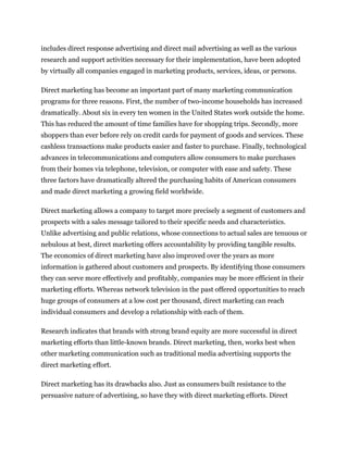includes direct response advertising and direct mail advertising as well as the various
research and support activities necessary for their implementation, have been adopted
by virtually all companies engaged in marketing products, services, ideas, or persons.

Direct marketing has become an important part of many marketing communication
programs for three reasons. First, the number of two-income households has increased
dramatically. About six in every ten women in the United States work outside the home.
This has reduced the amount of time families have for shopping trips. Secondly, more
shoppers than ever before rely on credit cards for payment of goods and services. These
cashless transactions make products easier and faster to purchase. Finally, technological
advances in telecommunications and computers allow consumers to make purchases
from their homes via telephone, television, or computer with ease and safety. These
three factors have dramatically altered the purchasing habits of American consumers
and made direct marketing a growing field worldwide.

Direct marketing allows a company to target more precisely a segment of customers and
prospects with a sales message tailored to their specific needs and characteristics.
Unlike advertising and public relations, whose connections to actual sales are tenuous or
nebulous at best, direct marketing offers accountability by providing tangible results.
The economics of direct marketing have also improved over the years as more
information is gathered about customers and prospects. By identifying those consumers
they can serve more effectively and profitably, companies may be more efficient in their
marketing efforts. Whereas network television in the past offered opportunities to reach
huge groups of consumers at a low cost per thousand, direct marketing can reach
individual consumers and develop a relationship with each of them.

Research indicates that brands with strong brand equity are more successful in direct
marketing efforts than little-known brands. Direct marketing, then, works best when
other marketing communication such as traditional media advertising supports the
direct marketing effort.

Direct marketing has its drawbacks also. Just as consumers built resistance to the
persuasive nature of advertising, so have they with direct marketing efforts. Direct
 