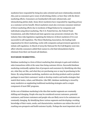 marketers have responded by being less sales oriented and more relationship oriented.
Also, just as consumers grew weary of advertising clutter, so have they with the direct
marketing efforts. Consumers are bombarded with mail, infomercials, and
telemarketing pitches daily. Some direct marketers have responded by regarding privacy
as a customer service benefit. Direct marketers must also overcome consumer mistrust
of direct marketing efforts due to incidents of illegal behavior by companies and
individuals using direct marketing. The U.S. Postal Service, the Federal Trade
Commission, and other federal and state agencies may prosecute criminal acts. The
industry then risks legislation regulating the behavior of direct marketers if it is not
successful in self-regulation. The Direct Marketing Association, the leading trade
organization for direct marketing, works with companies and government agencies to
initiate self-regulation. In March of 2003 the National Do Not Call Registry went into
affect whereby consumers added their names to a list that telemarketers had to
eliminate from their out-bound call database.

DATABASE MARKETING.

Database marketing is a form of direct marketing that attempts to gain and reinforce
sales transactions while at the same time being customer driven. Successful database
marketing continually updates lists of prospects and customers by identifying who they
are, what they are like, and what they are purchasing now or may be purchasing in the
future. By using database marketing, marketers can develop products and/or product
packages to meet their customers' needs or develop creative and media strategies that
match their tastes, values, and lifestyles. Like IMC, database marketing is viewed by
many marketers as supplanting traditional marketing strategies and is a major
component of most IMC programs.

At the core of database marketing is the idea that market segments are constantly
shifting and changing. People who may be considered current customers, potential
customers, and former customers and people who are likely never to be customers are
constantly changing. By identifying these various segments and developing a working
knowledge of their wants, needs, and characteristics, marketers can reduce the cost of
reaching non-prospects and build customer loyalty. Perhaps the most important role of
 