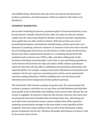 and modified rebuys. Missionary sales reps service accounts by introducing new
products, promotions, and other programs. Orders are taken by order takers or by
distributors.

INTERNET MARKETING

Just as direct marketing has become a prominent player in the promotional mix, so too
has the Internet. Virtually unheard of in the 1980s, the 1990s saw this new medium
explode onto the scene, being adopted by families, businesses and other organizations
more quickly than any other medium in history. Web sites provide a new way of
transmitting information, entertainment, and advertising, and have generated a new
dimension in marketing: electronic commerce. E-commerce is the term used to describe
the act of selling goods and services over the Internet. In other words, the Internet has
become more that a communication channel; it is a marketing channel itself with
companies such as Amazon.com, CDNow, eBay, and others selling goods via the
Internet to individuals around the globe. In less than 10 years advertising expenditures
on the Internet will rival those for radio and outdoor. Public relations practitioners
realize the value that web sites offer in establishing and maintaining relationships with
important publics. For example, company and product information can be posted on the
company's site for news reporters researching stories and for current and potential
customers seeking information. Political candidates have web sites that provide
information about their background and their political experience.

The interactivity of the Internet is perhaps its greatest asset. By communicating with
customers, prospects, and others one-on-one, firms can build databases that help them
meet specific needs of individuals, thus building a loyal customer base. Because the cost
of entry is negligible, the Internet is cluttered with web sites. However, this clutter does
not present the same kind of problem that advertising clutter does. Advertising and
most other forms of promotion assume a passive audience that will be exposed to
marketing communication messages via the mass media or mail regardless of their
receptivity. Web sites require audiences who are active in the information-seeking
process to purposely visit the site. Therefore, the quality and freshness of content is vital
for the success of the web site.
 