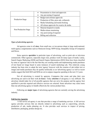•   Presentation to client and approvals
                                    •   Any pre-testing if required
                                    •   Budget and estimate approvals
   Production Stage                 •   Production of film, press ads, collaterals
                                    •   Media Scheduling and media booking
                                    •   All release approvals for creative & media
                                    •   Material dispatch to media
   Post Production Stage            •   Media release monitoring
                                    •   Any post-testing if required
                                    •   Billing and collection


Types of advertising agencies

       Ad agencies come in all sizes, from small one- or two-person shops to large multi-national,
multi-agency conglomerates such as Omnicom Group, WPP Group, Interpublic Group of Companies
and Havas.

        Some agencies specialize in particular types of advertising, such as print ads or television
commercials. Other agencies, especially larger ones, produce work for many types of media. Lately,
Search Engine Marketing (SEM) and Search Engine Optimization (SEO) firms have been classified
by some as 'agencies' due to the fact that they are creating media and implementing media purchases
of text based (or image based in some instances of search marketing) ads. This relatively young
industry has been slow to adopt the term 'agency' however with the creation of ads (either text or
image) and media purchases they do qualify technically as an 'advertising agency' as well as recent
studies suggest that both SEO and SEM are set to outpace magazine spending in the next 3-5 years.

        Not all advertising is created by agencies. Companies that create and plan their own
advertising are said to do their work in house. Today selection of ad-agency is very difficult. The
advertiser should make list of all possible agencies that can serve his purpose and the agency best
qualified to provide required and effective services are selected. Some advertiser may select more
than one advertising agency to handle effectively the various product lines.

        Following are major types of advertising agencies that are currently serving the advertising
industry.


Full Service Agencies
         A full service ad agency is one that provides a range of marketing services. A full services
agency provides services that are directly related to advertising such as copywriting, artwork,
production of ads, media planning etc. It also provides such services in respect of pricing,
distribution, packaging, product design etc.
 