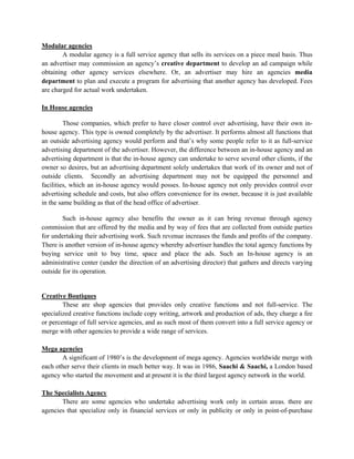 Modular agencies
        A modular agency is a full service agency that sells its services on a piece meal basis. Thus
an advertiser may commission an agency’s creative department to develop an ad campaign while
obtaining other agency services elsewhere. Or, an advertiser may hire an agencies media
department to plan and execute a program for advertising that another agency has developed. Fees
are charged for actual work undertaken.

In House agencies

         Those companies, which prefer to have closer control over advertising, have their own in-
house agency. This type is owned completely by the advertiser. It performs almost all functions that
an outside advertising agency would perform and that’s why some people refer to it as full-service
advertising department of the advertiser. However, the difference between an in-house agency and an
advertising department is that the in-house agency can undertake to serve several other clients, if the
owner so desires, but an advertising department solely undertakes that work of its owner and not of
outside clients. Secondly an advertising department may not be equipped the personnel and
facilities, which an in-house agency would posses. In-house agency not only provides control over
advertising schedule and costs, but also offers convenience for its owner, because it is just available
in the same building as that of the head office of advertiser.

        Such in-house agency also benefits the owner as it can bring revenue through agency
commission that are offered by the media and by way of fees that are collected from outside parties
for undertaking their advertising work. Such revenue increases the funds and profits of the company.
There is another version of in-house agency whereby advertiser handles the total agency functions by
buying service unit to buy time, space and place the ads. Such an In-house agency is an
administrative center (under the direction of an advertising director) that gathers and directs varying
outside for its operation.


Creative Boutiques
        These are shop agencies that provides only creative functions and not full-service. The
specialized creative functions include copy writing, artwork and production of ads, they charge a fee
or percentage of full service agencies, and as such most of them convert into a full service agency or
merge with other agencies to provide a wide range of services.

Mega agencies
       A significant of 1980’s is the development of mega agency. Agencies worldwide merge with
each other serve their clients in much better way. It was in 1986, Saachi & Saachi, a London based
agency who started the movement and at present it is the third largest agency network in the world.

The Specialists Agency
       There are some agencies who undertake advertising work only in certain areas. there are
agencies that specialize only in financial services or only in publicity or only in point-of-purchase
 