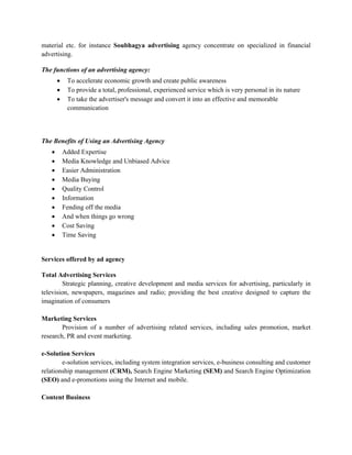 material etc. for instance Soubhagya advertising agency concentrate on specialized in financial
advertising.

The functions of an advertising agency:
       •    To accelerate economic growth and create public awareness
       •    To provide a total, professional, experienced service which is very personal in its nature
       •    To take the advertiser's message and convert it into an effective and memorable
            communication




The Benefits of Using an Advertising Agency
   •       Added Expertise
   •       Media Knowledge and Unbiased Advice
   •       Easier Administration
   •       Media Buying
   •       Quality Control
   •       Information
   •       Fending off the media
   •       And when things go wrong
   •       Cost Saving
   •       Time Saving


Services offered by ad agency

Total Advertising Services
        Strategic planning, creative development and media services for advertising, particularly in
television, newspapers, magazines and radio; providing the best creative designed to capture the
imagination of consumers

Marketing Services
        Provision of a number of advertising related services, including sales promotion, market
research, PR and event marketing.

e-Solution Services
        e-solution services, including system integration services, e-business consulting and customer
relationship management (CRM), Search Engine Marketing (SEM) and Search Engine Optimization
(SEO) and e-promotions using the Internet and mobile.

Content Business
 