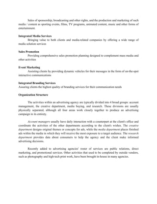 Sales of sponsorship, broadcasting and other rights, and the production and marketing of such
media / content as sporting events, films, TV programs, animated content, music and other forms of
entertainment.

Integrated Media Services
       Bringing value to both clients and media-related companies by offering a wide range of
media solution services

Sales Promotion
        Providing comprehensive sales promotion planning designed to complement mass media and
other activities

Event Marketing
        Assisting clients by providing dynamic vehicles for their messages in the form of on-the-spot
interactive communications

Integrated Branding Services
Assuring clients the highest quality of branding services for their communication needs

Organization Structure

       The activities within an advertising agency are typically divided into 4 broad groups: account
management, the creative department, media buying, and research. These divisions are usually
physically separated, although all four areas work closely together to produce an advertising
campaign in its entirety.

        Account managers usually have daily interaction with a counterpart at the client's office and
coordinate the activities of the other departments according to the client's wishes. The creative
department designs original themes or concepts for ads, while the media department places finished
ads within the media in which they will receive the most exposure to a target audience. The research
department provides data about consumers to help the agency and the client make informed
advertising decisions.

        Recently added to advertising agencies' roster of services are public relations, direct
marketing, and promotional services. Other activities that used to be completed by outside vendors,
such as photography and high-tech print work, have been brought in-house in many agencies.
 