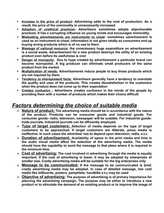 Increase in the price of product- Advertising adds to the cost of production. As a
result, the price of the commodity is unnecessarily increased
 Adoption of unethical practices- Advertisers sometimes adopts objectionable
practices. It has a corrupting influence on young minds and encourages immorality.
 Misleading advertisements are instruments to cheat- sometimes advertisement is
used as an instrument to cheat, information is not given totally so consumers end up
buying wrong products which is of no use to them.
 Wastage of national resource: the unnecessary huge expenditure on advertisement
is a social waste. Advertisement for a new product destroys the utility of an existing
product even before its usefulness is over
 Danger of monopoly: Due to hype created by advertisement a particular brand can
become monopolist. A big producer can eliminate small producers of the same
product from the market.
 Multiplication of needs: Advertisements induce people to buy those products which
are not required by them.
 Tendency to misrepresent facts: Advertisers generally have a tendency to overstate
the quality and uses of the products. This creates dissatisfaction in the customers
when the product does not come up to their expectation
 Creates confusion : Advertisers creates confusion in the minds of the people by
providing them with a number of products which makes their choice difficult
Factors determining the choice of suitable media
 Nature of product; The advertising media should be in accordance with the nature
of the product. Products can be consumer goods and industrial goods. For
consumer goods- radio, television, newspaper will be suitable. For industrial goods-
trade journals, industrial journals can be efficiently employed.
 Type of target customers: Selection of media depends on the type of target
customers to be approached. If target customers are illiterate, press media is
ineffective. In such cases the advertiser has to depend upon television, radio, e.t.c
 Duration of advertisement: Availability of space in the print media and time in
the audio visual media affect the selection of the advertising media. The media
should have the capability to send the message to that place where it is required in
the minimum time.
 Cost of advertising: The cost involved in advertising through the media is equally
important. If the cost of advertising is lower, it may be adopted by enterprises of
smaller size. Costly advertising media will be suitable for the big enterprises only
 Message to be communicated: If the message to be communicated is brief,
costly advertising media may be adopted. In case of detailed message, low cost
media like billboards, posters, pamphlets, handbills e.t.c may be used
 Objective of advertising: The purpose of advertising is of primary importance for
planning the advertising campaign. The purpose may be either to introduce a new
product or to stimulate the demand of an existing product or to improve the image of
 