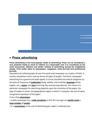 • Press advertising
Press advertising is the most popular media of advertising. Press can be considered a
very powerful media to reach to millions at a reasonable cost. It is considered as the
most economical, effective and elastic method of advertising among the enlightened
people. Print media refers to newspapers, magazines, trade journals and professional
journals
Educated and civilized people all over the world read newspaper as a matter of habit. It
reaches everywhere and is read by almost all types of people. Therefore, newspaper
advertising has a general and wide appeal. It can be classified into several categories on
the basis of frequency of publication (daily, weekly, and monthly), language (Hindi,
English, etc.), region, and time (morning, day and evening editions). The choice of a
particular newspaper for advertising depends upon the circulation of the paper, the
type of readers it serves, the geographical region in which it is popular, the cost of space
and general reputation of the paper.
It has a few advantages:-
> A daily newspaper has a wide circulation so that the message can quickly reach a
large number of people.
> It is economical, as the cost of advertising per reader is relatively low.
 