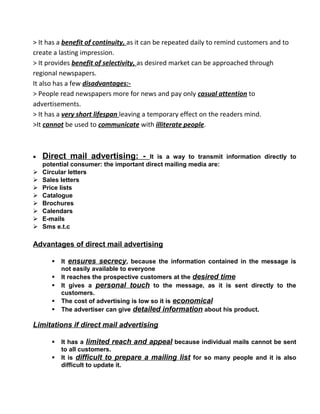 > It has a benefit of continuity, as it can be repeated daily to remind customers and to
create a lasting impression.
> It provides benefit of selectivity, as desired market can be approached through
regional newspapers.
It also has a few disadvantages:-
> People read newspapers more for news and pay only casual attention to
advertisements.
> It has a very short lifespan leaving a temporary effect on the readers mind.
>It cannot be used to communicate with illiterate people.
• Direct mail advertising: - It is a way to transmit information directly to
potential consumer: the important direct mailing media are:
 Circular letters
 Sales letters
 Price lists
 Catalogue
 Brochures
 Calendars
 E-mails
 Sms e.t.c
Advantages of direct mail advertising
 It ensures secrecy, because the information contained in the message is
not easily available to everyone
 It reaches the prospective customers at the desired time
 It gives a personal touch to the message, as it is sent directly to the
customers.
 The cost of advertising is low so it is economical
 The advertiser can give detailed information about his product.
Limitations if direct mail advertising
 It has a limited reach and appeal because individual mails cannot be sent
to all customers.
 It is difficult to prepare a mailing list for so many people and it is also
difficult to update it.
 