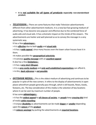  It is not suitable for all types of products especially non-standardized
product.
• TELEVISION: - There are some features that make Television advertisements
different from other advertisement mediums. It is a new but fast growing medium of
advertising. It has become very popular and effective due to the combined force of
audio aids and visual aids. It has a dramatic impact on the minds of the viewers. The
advertisements are livelier and well planned so as to convey the message in a very
systematic way.
It has a few advantages:-
> It is effective due to both audio and visual aids.
> It has a wide appeal, since many houses even the lower urban houses have it in
them.
>It makes possible the geographical selectivity.
> It conveys quality message with an excellent appeal.
It also has a few limitations:-
> It has a very short lifespan.
> It is a very costly medium and only well-established organizations can afford it.
> In this, back reference is not possible.
• OUTDOOR MEDIA: - This is the oldest medium of advertising and continues to be
popular in spite of the new comers. It refers to the display of advertisements in open
places wherefrom people generally pass through, which is bill boards, flexes, kiosks,
festoons, etc. The key consideration of this media is the selection of key locations
where it can be seen by maximum number of people.
It has some advantages:-
> It has the widest appeal to all classes of society, as people keep crossing this kind
of media while travelling.
> It enjoys flexibility as advertisements can be made bigger or smaller depending
upon the nature of the product.
> It reduces wastage by putting the advertisements at required locations.
 