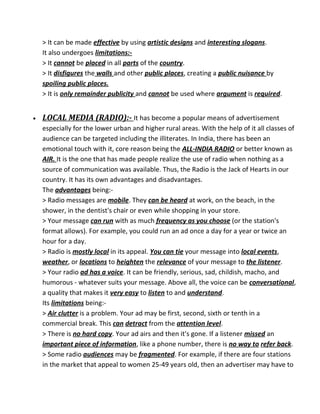 > It can be made effective by using artistic designs and interesting slogans.
It also undergoes limitations:-
> It cannot be placed in all parts of the country.
> It disfigures the walls and other public places, creating a public nuisance by
spoiling public places.
> It is only remainder publicity and cannot be used where argument is required.
• LOCAL MEDIA (RADIO):- It has become a popular means of advertisement
especially for the lower urban and higher rural areas. With the help of it all classes of
audience can be targeted including the illiterates. In India, there has been an
emotional touch with it, core reason being the ALL-INDIA RADIO or better known as
AIR. It is the one that has made people realize the use of radio when nothing as a
source of communication was available. Thus, the Radio is the Jack of Hearts in our
country. It has its own advantages and disadvantages.
The advantages being:-
> Radio messages are mobile. They can be heard at work, on the beach, in the
shower, in the dentist's chair or even while shopping in your store.
> Your message can run with as much frequency as you choose (or the station's
format allows). For example, you could run an ad once a day for a year or twice an
hour for a day.
> Radio is mostly local in its appeal. You can tie your message into local events,
weather, or locations to heighten the relevance of your message to the listener.
> Your radio ad has a voice. It can be friendly, serious, sad, childish, macho, and
humorous - whatever suits your message. Above all, the voice can be conversational,
a quality that makes it very easy to listen to and understand.
Its limitations being:-
> Air clutter is a problem. Your ad may be first, second, sixth or tenth in a
commercial break. This can detract from the attention level.
> There is no hard copy. Your ad airs and then it's gone. If a listener missed an
important piece of information, like a phone number, there is no way to refer back.
> Some radio audiences may be fragmented. For example, if there are four stations
in the market that appeal to women 25-49 years old, then an advertiser may have to
 