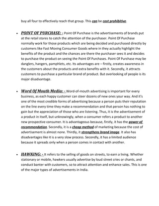 buy all four to effectively reach that group. This can be cost prohibitive.
• POINT OF PURCHASE: - Point Of Purchase is the advertisements of brands put
at the retail stores to catch the attention of the purchaser. Point Of Purchase
normally work for those products which are being decided and purchased directly by
customers like Fast Moving Consumer Goods where in they actually highlight the
benefits of the product and the chances are there the purchaser sees it and decides
to purchase the product on seeing the Point Of Purchases. Point Of Purchase may be
danglers, hangers, pamphlets, etc. Its advantages are – firstly, creates awareness in
the customers about the products and extra benefits with it. Secondly, it attracts
customers to purchase a particular brand of product. But overlooking of people is its
major disadvantage.
• Word Of Mouth Media: - Word-of-mouth advertising is important for every
business, as each happy customer can steer dozens of new ones your way. And it's
one of the most credible forms of advertising because a person puts their reputation
on the line every time they make a recommendation and that person has nothing to
gain but the appreciation of those who are listening. Thus, it is the advertisement of
a product in itself, but unknowingly, when a consumer refers a product to another
new prospective consumer. It is advantageous because, firstly, it has the power of
recommendation. Secondly, it is a cheap method of marketing because the cost of
advertisement is almost none. Thirdly, it strengthens brand image. It also has
disadvantages like it is a very slow process. Secondly, it has a limited audience
because it spreads only when a person comes in contact with another.
• HAWKING: - It refers to the selling of goods on streets, to earn a living. Whether
stationary or mobile, hawkers usually advertise by loud street cries or chants, and
conduct banter with customers, so to attract attention and enhance sales. This is one
of the major types of advertisements in India.
 