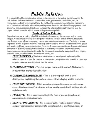Public Relation
It is an art of building relationship with a certain section or the entire public based on the
task in hand. It is the action of a corporation, store, government, individual, etc., in
promoting goodwill between itself and the public, the community, employees, customers,
etc. Common activities in it include speaking at conferences, social media engagement, and
employee communication. It not only includes the relational interactivities but also the
organizational behavior which leaves an impact on the public.
Tools of Public Relation
Organizations use a variety of public relation tools to convey the message and to create
images. Various tools widely used for public relations include annual reports, brochures,
newsletters, news releases, company magazines, event sponsorships etc. Publicity is a very
important aspect of public relation. Publicity can be used to provide information about goods
and services offered by an organization. Press conferences, news releases, feature articles are
examples of publicity based public relation. A company can create corporate identity
through various means in order to make the company immediately recognizable e.g. Logos,
business cards, word balloons, business stationary, etc.
1) PRESS RELEASES: - This is the most common based publicity based public
relation tools. It is sent for release in newspapers, magazines and television coverage
in order to tackle a multitude of specific issues.
2) FEATURE ARTICLES: - This is a longer manuscript (up to 3,000 words),
prepared for a specific publication.
3) CAPTIONED PHOTOGRAPH: - This is a photograph with a brief
description, explaining the pictures content with highly visible features.
4) PRESS CONFERENCE: - This is a meeting convened to announce major news
events. Media personnel’s are invited and are usually supplied with writing materials
and photograph.
5) PUBLICITY: - This is a communication in the form of a news story about an
organization, its products or both.
6) EVENT SPONSORSHIPS: - This is another public relations tool, in which a
company sponsors either part or all of a special event. It is an effective means of
 