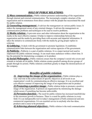 ROLE OF PUBLIC RELATIONS:
1) Mass communication - Public relation promotes understanding of the organization
through internal and external communication. The increasingly complex structure of the
organization and its remoteness from direct contact with the people has necessitated the need
for public relation.
2) Counseling management - It advises the management on various public issues. It
makes the management aware of any external changes. It advises the management on
communication problems and techniques to be used to resolve problems.
3) Media relation - It prevents news and other information about the organization to the
media in the most effective manner. It helps to improve relationships between the
organization and the media by providing them with accurate and impartial information. It
takes the initiative to communicate freely with the media by giving proper replies to
criticism.
4) Lobbying - It deals with the government to promote legislation. It establishes
communication links between the organization and various agencies of the government.
5) Publicity - Publicity is a part of public relations. It is a major tactical tool used to
implement the public relations strategy. It can reach mass audiences within a short time. It
has the potential for dramatizing a company or its product.
6) Social Philosophy - Public relations ensure that the company's social role covers and
extends to include all its public. Public relation creates goodwill among diverse groups of
people through its actions. Public relations contribute greatly to shape the desired policies of
the company.
Benefits of public relation:
1) Improving the image of the organization - Public relation plays a
very vital role in the achievement of specific objectives at all levels in an
organization’s work by communicating an effective message. It is an excellent and
cost effective manner of improving the image of an organization and its product.
2) Promoting a positive image - Public relation helps to promote a positive
image of the organization. It protects an organization by minimizing the damage
which occurs if something has become unfavorable.
3) Pervasive function - The need for public relation has increased manifold due
to the enormous growth in business. There is a need for public relations in every
field. It is an indispensible tool in today's management of both commercial and non-
commercial organizations. It is an essential service to anybody who has ideas,
products and a cause to be promoted.
4) Achieving planned objectives - Public relation is the total communication
 